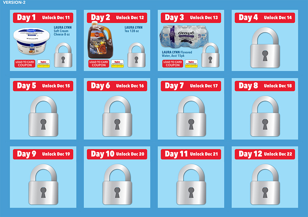 Day 1. Laura Lynn Soft Cream Cheese 8Oz. Day 2. Unlock Dec 12. Laura Lynn Tea 128 ounce. Day 3 Unlock Dec 13th. Laura Lynn Flavored Water, Asst 15 pk